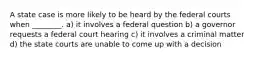 A state case is more likely to be heard by the federal courts when ________. a) it involves a federal question b) a governor requests a federal court hearing c) it involves a criminal matter d) the state courts are unable to come up with a decision