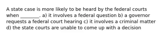 A state case is more likely to be heard by the federal courts when ________. a) it involves a federal question b) a governor requests a federal court hearing c) it involves a criminal matter d) the state courts are unable to come up with a decision