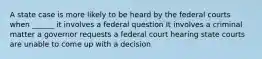 A state case is more likely to be heard by the federal courts when ______ it involves a federal question It involves a criminal matter a governor requests a federal court hearing state courts are unable to come up with a decision