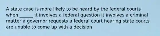 A state case is more likely to be heard by the federal courts when ______ it involves a federal question It involves a criminal matter a governor requests a federal court hearing state courts are unable to come up with a decision