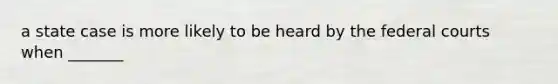 a state case is more likely to be heard by the federal courts when _______
