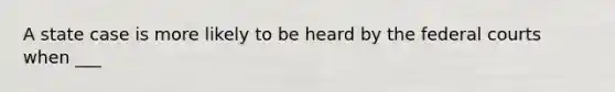 A state case is more likely to be heard by the federal courts when ___