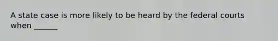 A state case is more likely to be heard by the federal courts when ______