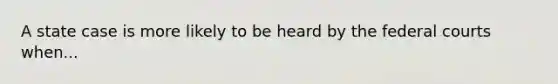 A state case is more likely to be heard by the federal courts when...