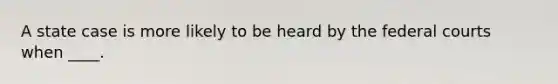 A state case is more likely to be heard by the federal courts when ____.