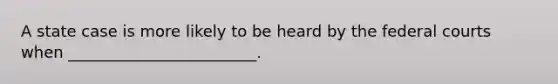 A state case is more likely to be heard by the federal courts when ________________________.