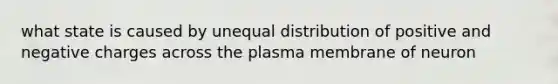 what state is caused by unequal distribution of positive and negative charges across the plasma membrane of neuron