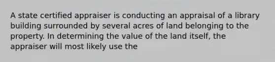 A state certified appraiser is conducting an appraisal of a library building surrounded by several acres of land belonging to the property. In determining the value of the land itself, the appraiser will most likely use the