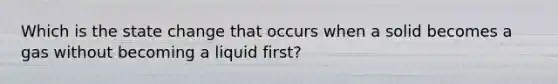 Which is the state change that occurs when a solid becomes a gas without becoming a liquid first?