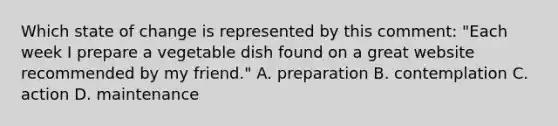 Which state of change is represented by this comment: "Each week I prepare a vegetable dish found on a great website recommended by my friend." A. preparation B. contemplation C. action D. maintenance