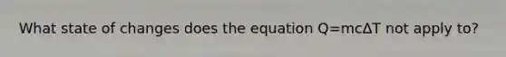 What state of changes does the equation Q=mcΔT not apply to?