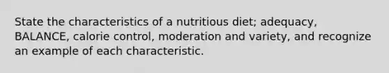 State the characteristics of a nutritious diet; adequacy, BALANCE, calorie control, moderation and variety, and recognize an example of each characteristic.