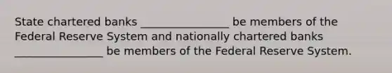 State chartered banks ________________ be members of the Federal Reserve System and nationally chartered banks ________________ be members of the Federal Reserve System.