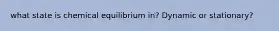 what state is chemical equilibrium in? Dynamic or stationary?