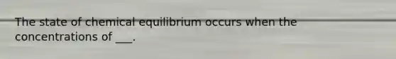 The state of chemical equilibrium occurs when the concentrations of ___.