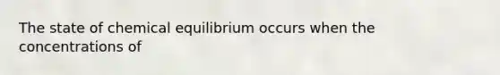 The state of chemical equilibrium occurs when the concentrations of