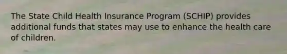 The State Child Health Insurance Program (SCHIP) provides additional funds that states may use to enhance the health care of children.