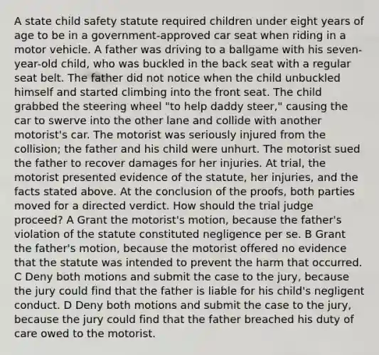 A state child safety statute required children under eight years of age to be in a government-approved car seat when riding in a motor vehicle. A father was driving to a ballgame with his seven-year-old child, who was buckled in the back seat with a regular seat belt. The father did not notice when the child unbuckled himself and started climbing into the front seat. The child grabbed the steering wheel "to help daddy steer," causing the car to swerve into the other lane and collide with another motorist's car. The motorist was seriously injured from the collision; the father and his child were unhurt. The motorist sued the father to recover damages for her injuries. At trial, the motorist presented evidence of the statute, her injuries, and the facts stated above. At the conclusion of the proofs, both parties moved for a directed verdict. How should the trial judge proceed? A Grant the motorist's motion, because the father's violation of the statute constituted negligence per se. B Grant the father's motion, because the motorist offered no evidence that the statute was intended to prevent the harm that occurred. C Deny both motions and submit the case to the jury, because the jury could find that the father is liable for his child's negligent conduct. D Deny both motions and submit the case to the jury, because the jury could find that the father breached his duty of care owed to the motorist.