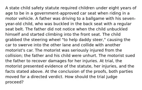 A state child safety statute required children under eight years of age to be in a government-approved car seat when riding in a motor vehicle. A father was driving to a ballgame with his seven-year-old child, who was buckled in the back seat with a regular seat belt. The father did not notice when the child unbuckled himself and started climbing into the front seat. The child grabbed the steering wheel "to help daddy steer," causing the car to swerve into the other lane and collide with another motorist's car. The motorist was seriously injured from the collision; the father and his child were unhurt. The motorist sued the father to recover damages for her injuries. At trial, the motorist presented evidence of the statute, her injuries, and the facts stated above. At the conclusion of the proofs, both parties moved for a directed verdict. How should the trial judge proceed?