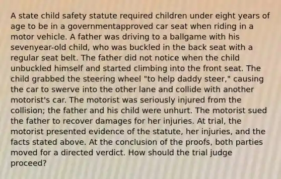 A state child safety statute required children under eight years of age to be in a governmentapproved car seat when riding in a motor vehicle. A father was driving to a ballgame with his sevenyear-old child, who was buckled in the back seat with a regular seat belt. The father did not notice when the child unbuckled himself and started climbing into the front seat. The child grabbed the steering wheel "to help daddy steer," causing the car to swerve into the other lane and collide with another motorist's car. The motorist was seriously injured from the collision; the father and his child were unhurt. The motorist sued the father to recover damages for her injuries. At trial, the motorist presented evidence of the statute, her injuries, and the facts stated above. At the conclusion of the proofs, both parties moved for a directed verdict. How should the trial judge proceed?