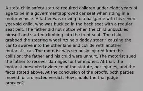 A state child safety statute required children under eight years of age to be in a governmentapproved car seat when riding in a motor vehicle. A father was driving to a ballgame with his seven-year-old child, who was buckled in the back seat with a regular seat belt. The father did not notice when the child unbuckled himself and started climbing into the front seat. The child grabbed the steering wheel "to help daddy steer," causing the car to swerve into the other lane and collide with another motorist's car. The motorist was seriously injured from the collision; the father and his child were unhurt. The motorist sued the father to recover damages for her injuries. At trial, the motorist presented evidence of the statute, her injuries, and the facts stated above. At the conclusion of the proofs, both parties moved for a directed verdict. How should the trial judge proceed?