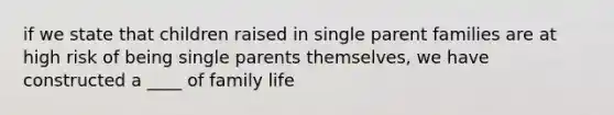 if we state that children raised in single parent families are at high risk of being single parents themselves, we have constructed a ____ of family life