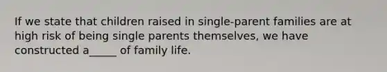 If we state that children raised in single-parent families are at high risk of being single parents themselves, we have constructed a_____ of family life.