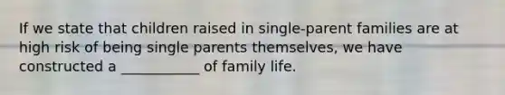 If we state that children raised in single-parent families are at high risk of being single parents themselves, we have constructed a ___________ of family life.