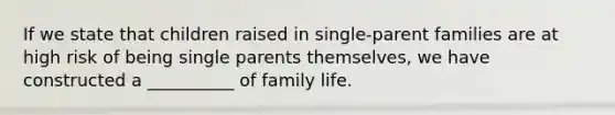 If we state that children raised in single-parent families are at high risk of being single parents themselves, we have constructed a __________ of family life.