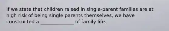 If we state that children raised in single-parent families are at high risk of being single parents themselves, we have constructed a ______________ of family life.