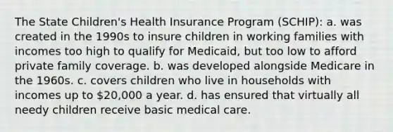 The State Children's Health Insurance Program (SCHIP): a. was created in the 1990s to insure children in working families with incomes too high to qualify for Medicaid, but too low to afford private family coverage. b. was developed alongside Medicare in the 1960s. c. covers children who live in households with incomes up to 20,000 a year. d. has ensured that virtually all needy children receive basic medical care.