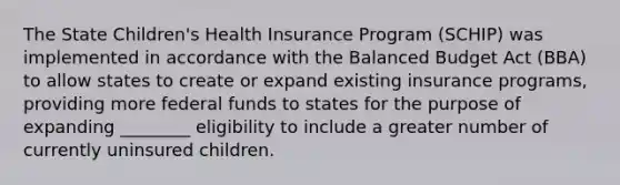 The State Children's Health Insurance Program (SCHIP) was implemented in accordance with the Balanced Budget Act (BBA) to allow states to create or expand existing insurance programs, providing more federal funds to states for the purpose of expanding ________ eligibility to include a greater number of currently uninsured children.