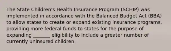 The State Children's Health Insurance Program (SCHIP) was implemented in accordance with the Balanced Budget Act (BBA) to allow states to create or expand existing insurance programs, providing more federal funds to states for the purpose of expanding _______ eligibility to include a greater number of currently uninsured children.