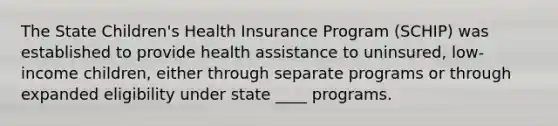 The State Children's Health Insurance Program (SCHIP) was established to provide health assistance to uninsured, low-income children, either through separate programs or through expanded eligibility under state ____ programs.