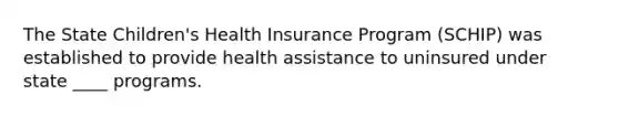 The State Children's Health Insurance Program (SCHIP) was established to provide health assistance to uninsured under state ____ programs.