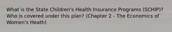 What is the State Children's Health Insurance Programs (SCHIP)? Who is covered under this plan? (Chapter 2 - The Economics of Women's Heath)