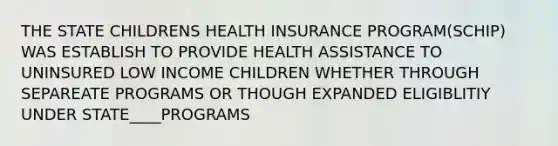 THE STATE CHILDRENS HEALTH INSURANCE PROGRAM(SCHIP) WAS ESTABLISH TO PROVIDE HEALTH ASSISTANCE TO UNINSURED LOW INCOME CHILDREN WHETHER THROUGH SEPAREATE PROGRAMS OR THOUGH EXPANDED ELIGIBLITIY UNDER STATE____PROGRAMS