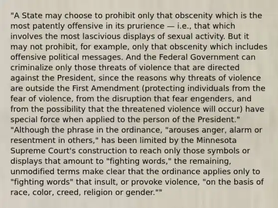 "A State may choose to prohibit only that obscenity which is the most patently offensive in its prurience — i.e., that which involves the most lascivious displays of sexual activity. But it may not prohibit, for example, only that obscenity which includes offensive political messages. And the Federal Government can criminalize only those threats of violence that are directed against the President, since the reasons why threats of violence are outside the First Amendment (protecting individuals from the fear of violence, from the disruption that fear engenders, and from the possibility that the threatened violence will occur) have special force when applied to the person of the President." "Although the phrase in the ordinance, "arouses anger, alarm or resentment in others," has been limited by the Minnesota Supreme Court's construction to reach only those symbols or displays that amount to "fighting words," the remaining, unmodified terms make clear that the ordinance applies only to "fighting words" that insult, or provoke violence, "on the basis of race, color, creed, religion or gender.""