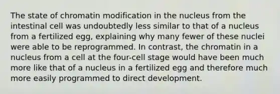 The state of chromatin modification in the nucleus from the intestinal cell was undoubtedly less similar to that of a nucleus from a fertilized egg, explaining why many fewer of these nuclei were able to be reprogrammed. In contrast, the chromatin in a nucleus from a cell at the four-cell stage would have been much more like that of a nucleus in a fertilized egg and therefore much more easily programmed to direct development.