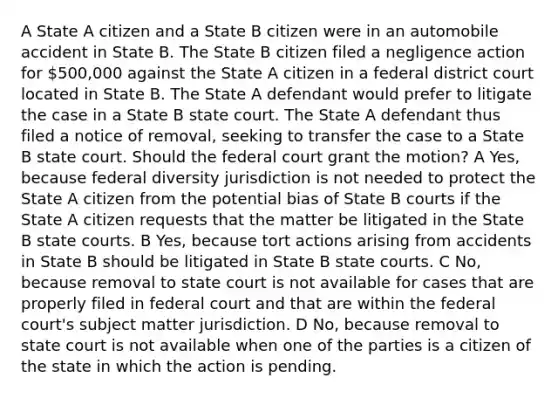 A State A citizen and a State B citizen were in an automobile accident in State B. The State B citizen filed a negligence action for 500,000 against the State A citizen in a federal district court located in State B. The State A defendant would prefer to litigate the case in a State B state court. The State A defendant thus filed a notice of removal, seeking to transfer the case to a State B state court. Should the federal court grant the motion? A Yes, because federal diversity jurisdiction is not needed to protect the State A citizen from the potential bias of State B courts if the State A citizen requests that the matter be litigated in the State B <a href='https://www.questionai.com/knowledge/k0UTVXnPxH-state-courts' class='anchor-knowledge'>state courts</a>. B Yes, because tort actions arising from accidents in State B should be litigated in State B state courts. C No, because removal to state court is not available for cases that are properly filed in federal court and that are within the federal court's subject matter jurisdiction. D No, because removal to state court is not available when one of the parties is a citizen of the state in which the action is pending.