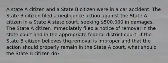 A state A citizen and a State B citizen were in a car accident. The State B citizen filed a negligence action against the State A citizen in a State A state court, seeking 500,000 in damages. The State A citizen immediately filed a notice of removal in the state court and in the appropriate federal district court. If the State B citizen believes the removal is improper and that the action should properly remain in the State A court, what should the State B citizen do?