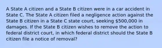 A State A citizen and a State B citizen were in a car accident in State C. The State A citizen filed a negligence action against the State B citizen in a State C state court, seeking 500,000 in damages. If the State B citizen wishes to remove the action to federal district court, in which federal district should the State B citizen file a notice of removal?