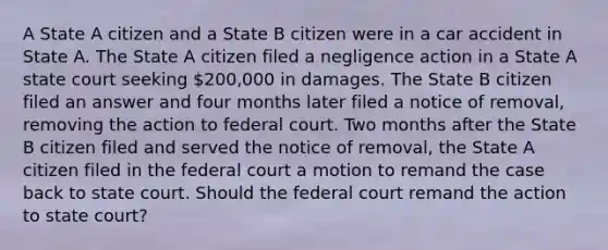 A State A citizen and a State B citizen were in a car accident in State A. The State A citizen filed a negligence action in a State A state court seeking 200,000 in damages. The State B citizen filed an answer and four months later filed a notice of removal, removing the action to federal court. Two months after the State B citizen filed and served the notice of removal, the State A citizen filed in the federal court a motion to remand the case back to state court. Should the federal court remand the action to state court?