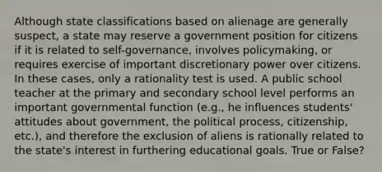 Although state classifications based on alienage are generally suspect, a state may reserve a government position for citizens if it is related to self-governance, involves policymaking, or requires exercise of important discretionary power over citizens. In these cases, only a rationality test is used. A public school teacher at the primary and secondary school level performs an important governmental function (e.g., he influences students' attitudes about government, the political process, citizenship, etc.), and therefore the exclusion of aliens is rationally related to the state's interest in furthering educational goals. True or False?