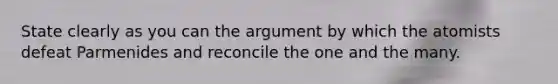 State clearly as you can the argument by which the atomists defeat Parmenides and reconcile the one and the many.