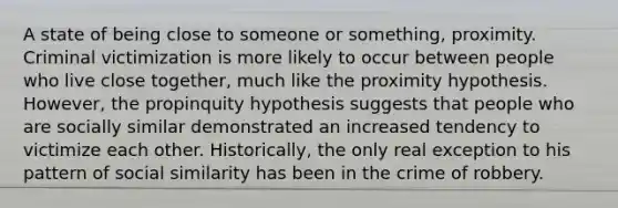 A state of being close to someone or something, proximity. Criminal victimization is more likely to occur between people who live close together, much like the proximity hypothesis. However, the propinquity hypothesis suggests that people who are socially similar demonstrated an increased tendency to victimize each other. Historically, the only real exception to his pattern of social similarity has been in the crime of robbery.