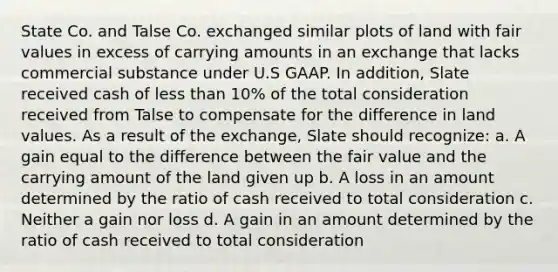 State Co. and Talse Co. exchanged similar plots of land with fair values in excess of carrying amounts in an exchange that lacks commercial substance under U.S GAAP. In addition, Slate received cash of less than 10% of the total consideration received from Talse to compensate for the difference in land values. As a result of the exchange, Slate should recognize: a. A gain equal to the difference between the fair value and the carrying amount of the land given up b. A loss in an amount determined by the ratio of cash received to total consideration c. Neither a gain nor loss d. A gain in an amount determined by the ratio of cash received to total consideration