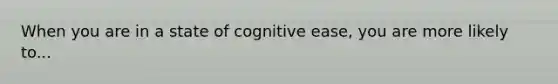 When you are in a state of cognitive ease, you are more likely to...