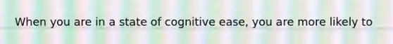 When you are in a state of cognitive ease, you are more likely to