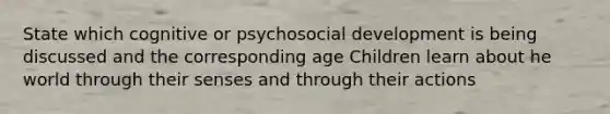 State which cognitive or psychosocial development is being discussed and the corresponding age Children learn about he world through their senses and through their actions